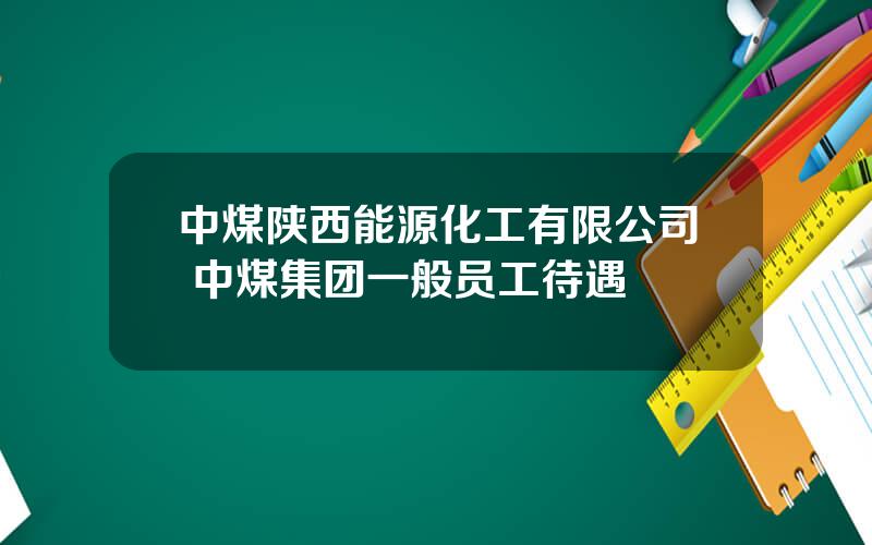 中煤陕西能源化工有限公司 中煤集团一般员工待遇